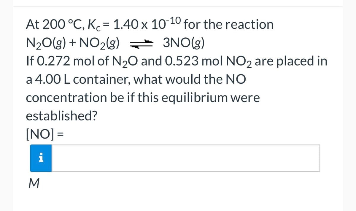 At 200 °C, Kc = 1.40 x 10-10 for the reaction
N₂O(g) + NO₂(g) = 3NO(g)
If 0.272 mol of N₂O and 0.523 mol NO2 are placed in
a 4.00 L container, what would the NO
concentration be if this equilibrium were
established?
[NO] =
i
M