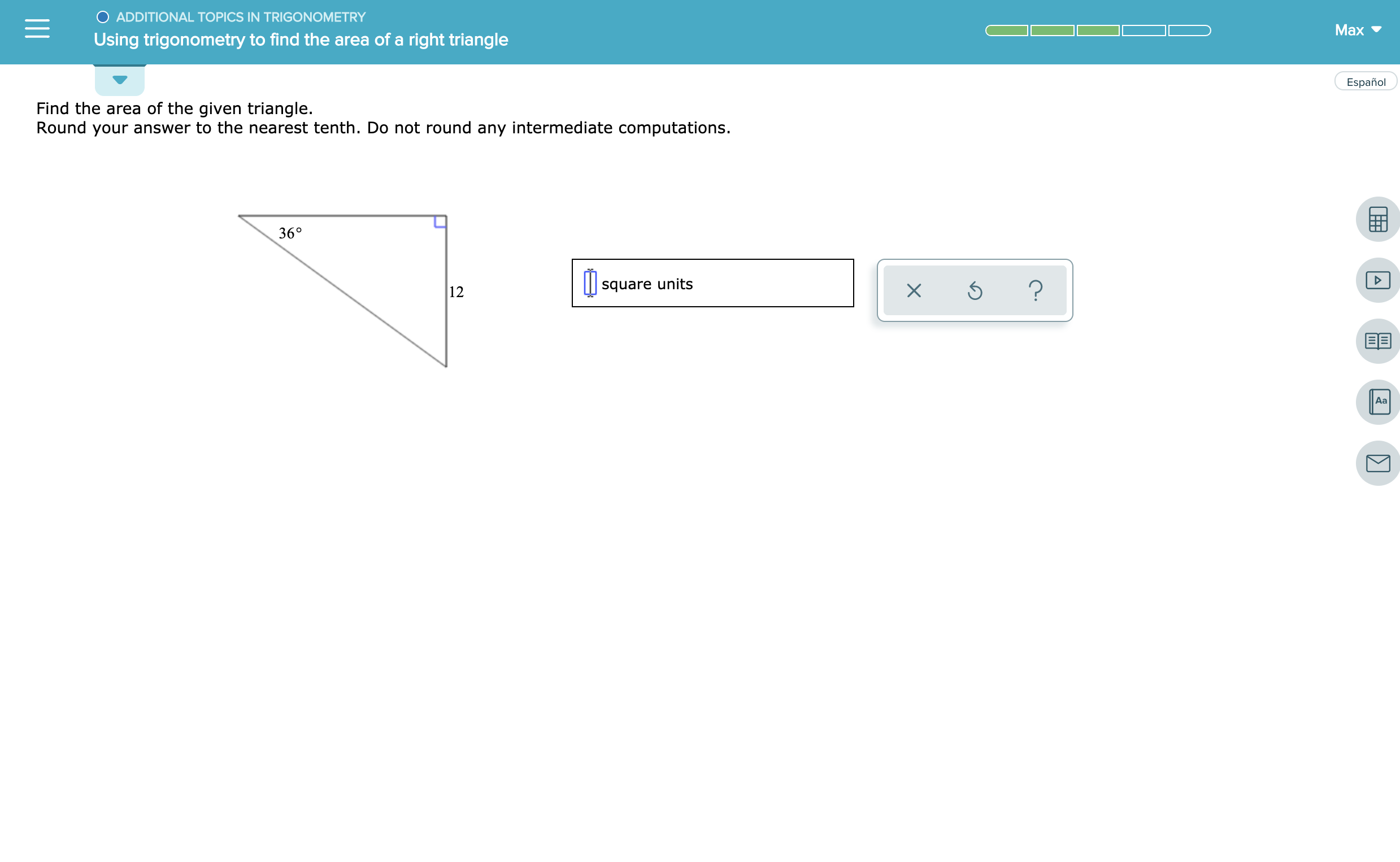 OADDITIONAL TOPICS IN TRIGONOMETRY
Max
Using trigonometry to find the area of a right triangle
Español
Find the area of the given triangle.
Round your answer to the nearest tenth. Do not round any intermediate computations.
36°
?
square units
12
Aa
E
X
