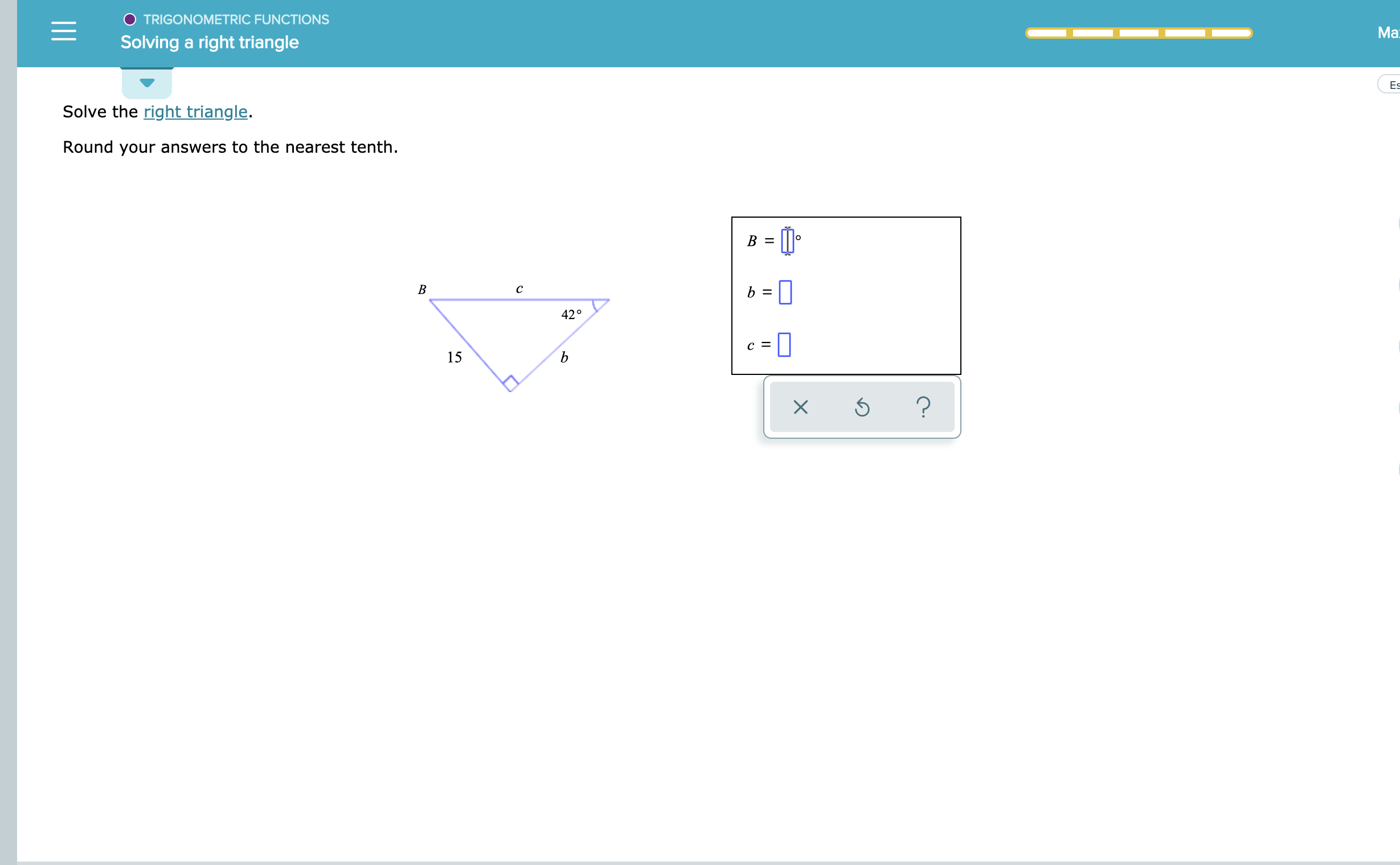 O TRIGONOMETRIC FUNCTIONS
Ма:
Solving a right triangle
Es
Solve the right triangle.
Round your answers to the nearest tenth
-
В
с
42°
C =
15
?
X
B
