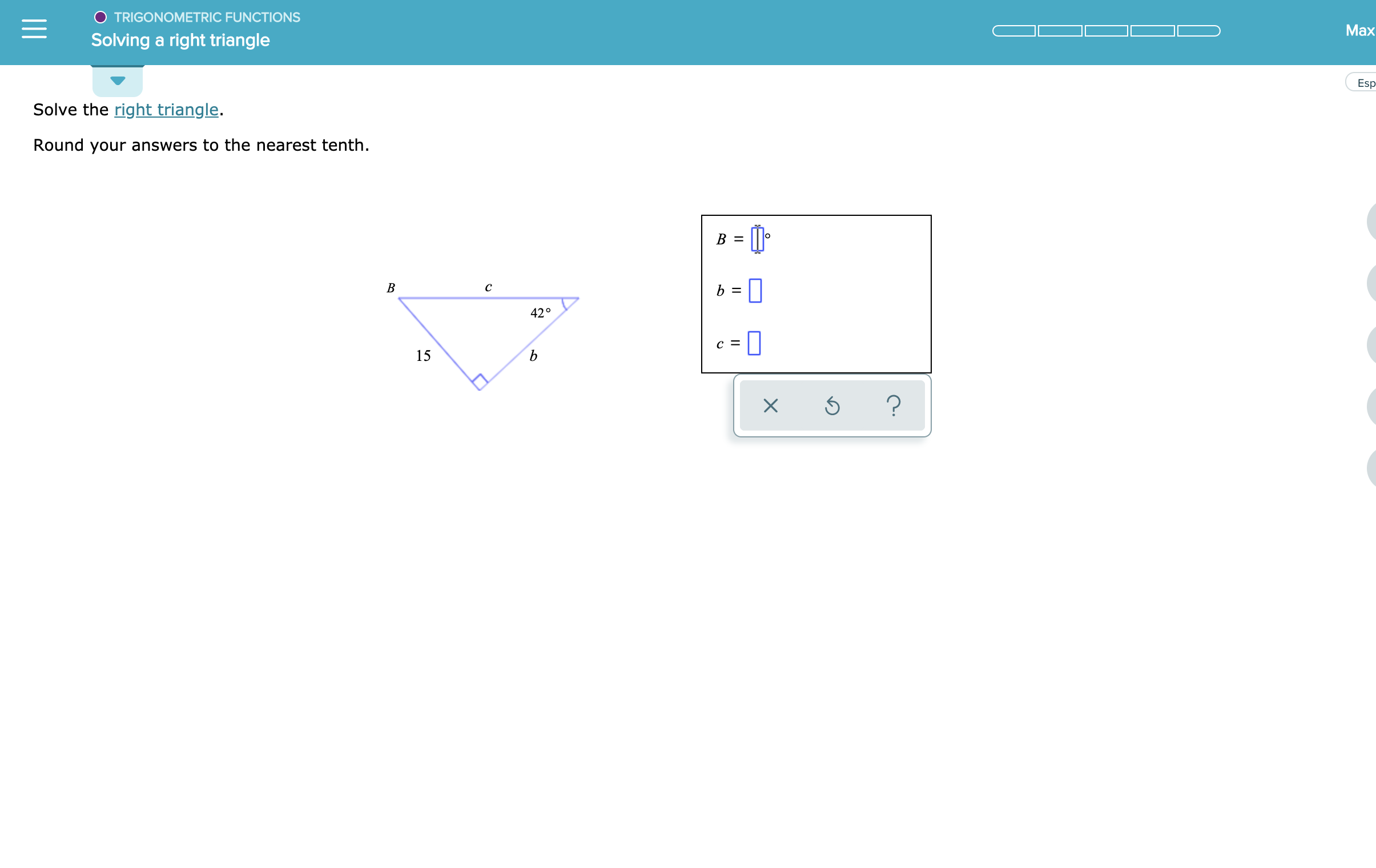 TRIGONOMETRIC FUNCTIONS
Max
Solving a right triangle
Esp
Solve the right triangle.
Round your answers to the nearest tenth
В —
В
C
42°
с 3
15
?
X
