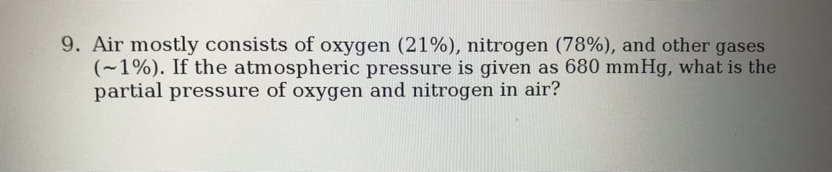 9. Air mostly consists of oxygen (21%), nitrogen (78%), and other gases
(~1%). If the atmospheric pressure is given as 680 mmHg, what is the
partial pressure of oxygen and nitrogen in air?
