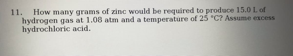 How many grams of zinc would be required to produce 15.0 L of
hydrogen gas at 1.08 atm and a temperature of 25 °C? Assume excess
hydrochloric acid.
11.
