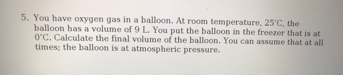 5. You have oxygen gas in a balloon. At room temperature, 25°C, the
balloon has a volume of 9 L. You put the balloon in the freezer that is at
0°C. Calculate the final volume of the balloon. You can assume that at all
times; the balloon is at atmospheric pressure.
