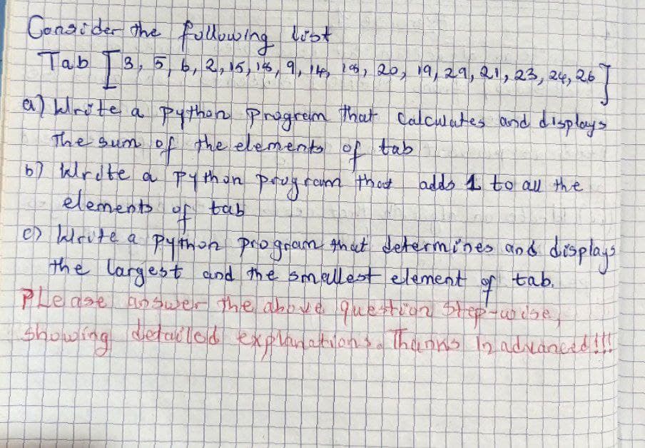 Consider the following list
Tab
I 3, 5, 6, 2, 15, 18, 9, 14, 18, 20, 19, 29, 21, 23, 24, 26
267
a) klrote a python program that calculates and displays
The sum of the elements of
tab
67 Write a pythan program that
elements of tab
of
es krute a python program that determines and displays.
the largest and the smallest element of tab.
Please answer the above question Step-wise
showing detailed explanations. Thanks in advanced
adds 1 to all the