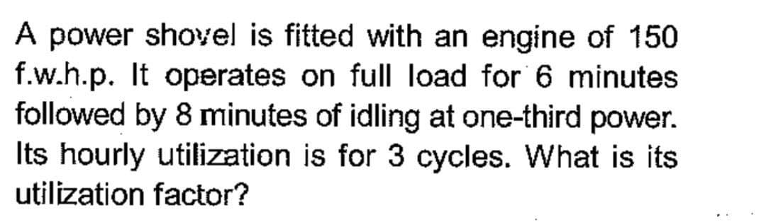 A power shovel is fitted with an engine of 150
f.w.h.p. It operates on full load for 6 minutes
followed by 8 minutes of idling at one-third power.
Its hourly utilization is for 3 cycles. What is its
utilization factor?