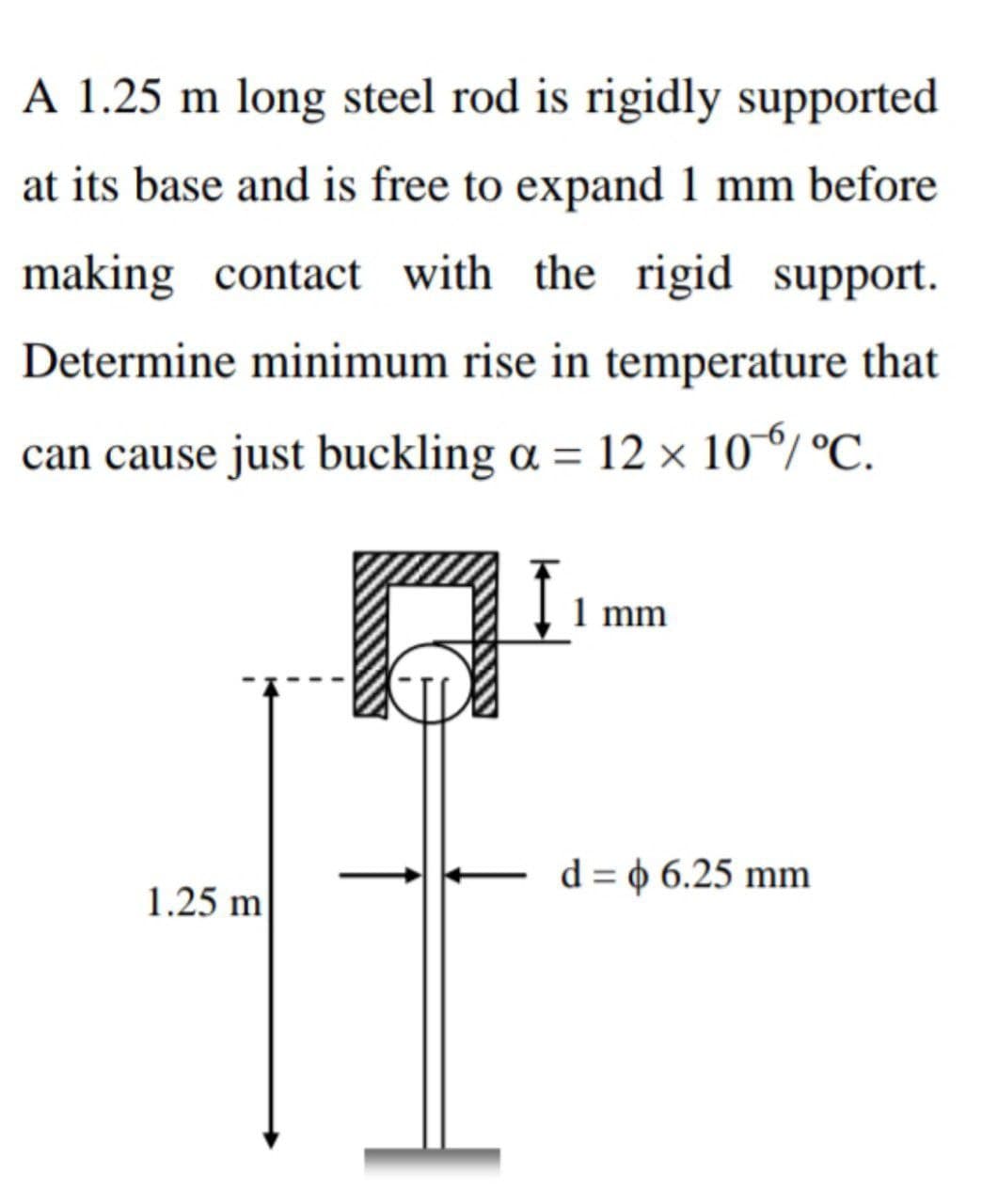 A 1.25 m long steel rod is rigidly supported
at its base and is free to expand 1 mm before
making contact with the rigid support.
Determine minimum rise in temperature that
can cause just buckling a = 12 × 10%/ °C.
1.25 m
1 mm
d = 6.25 mm