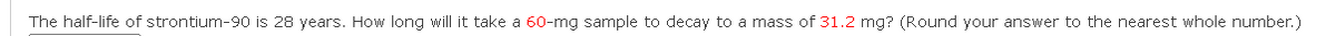 The half-life of strontium-90 is 28 years. How long will it take a 60-mg sample to decay to a mass of 31.2 mg? (Round your answer to the nearest whole number.)
