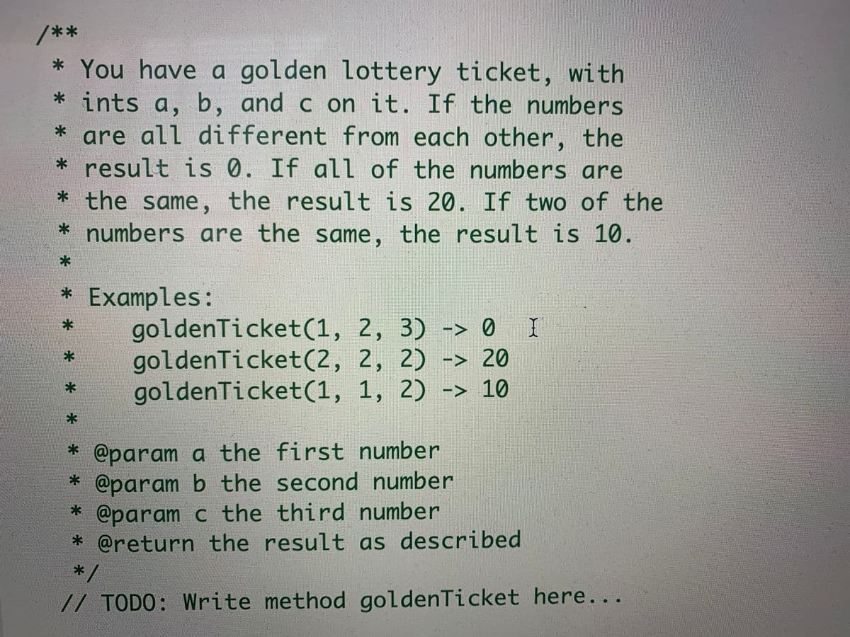 **
* You have a golden lottery ticket, with
* ints a, b, and c on it. If the numbers
are all different from each other, the
* result is 0. If all of the
* the same, the result is 20. If two of the
* numbers are the same, the result is 10.
numbers are
* Examples:
goldenTicket(1, 2, 3) -> 0 I
goldenTicket(2, 2, 2) -> 20
goldenTicket(1, 1, 2) -> 10
* @param a the first number
* @param b the second number
* @param c the third number
* @return the result as described
*/
// TODO: Write method goldenTicket here...
* *
