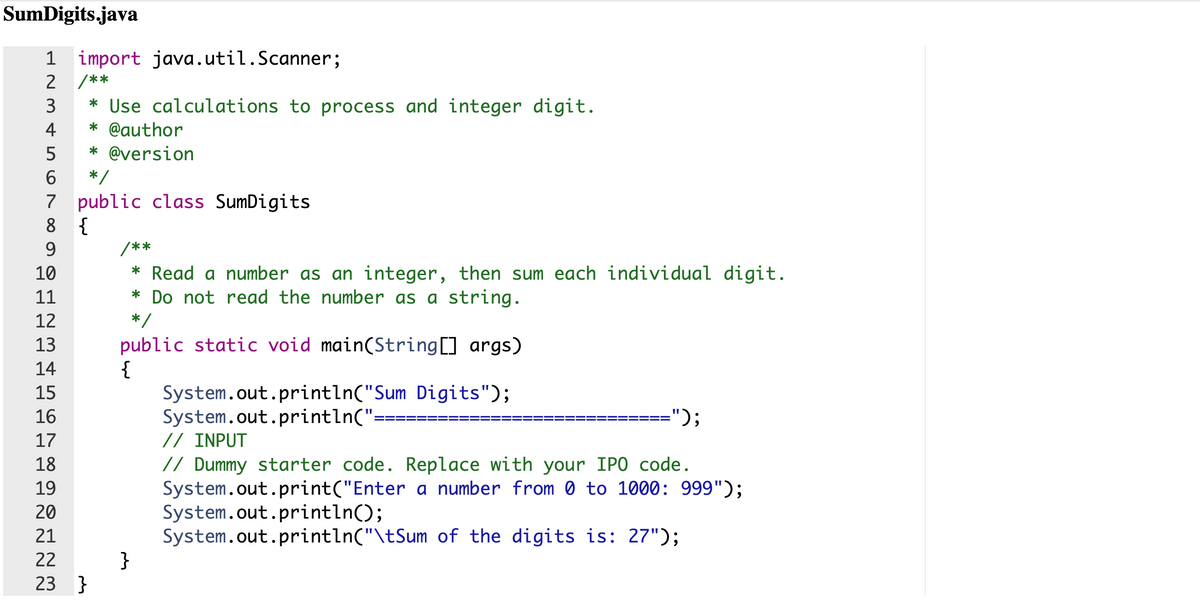 SumDigits.java
1 import java.util.Scanner;
2 /**
3
* Use calculations to process and integer digit.
* @author
4
* @version
6
*/
7 public class SumDigits
8 {
9
/**
10
* Read a number as an integer, then sum each individual digit.
* Do not read the number as a string.
11
12
*/
13
public static void main(String[] args)
{
System.out.println("Sum Digits");
System.out.println(":
// INPUT
// Dummy starter code. Replace with your IPO code.
System.out.print("Enter a number from 0 to 1000: 999");
System.out.println();
System.out.println("\tSum of the digits is: 27");
}
14
15
16
");
17
18
19
20
21
22
23 }
