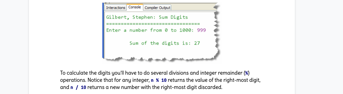 Interactions Console Compiler Output
Gilbert, Stephen: Sum Digits
==
Enter a number from 0 to 1000: 999
Sum of the digits is: 27
To calculate the digits you'll have to do several divisions and integer remainder (%)
operations. Notice that for any integer, n % 10 returns the value of the right-most digit,
and n / 10 returns a new number with the right-most digit discarded.
