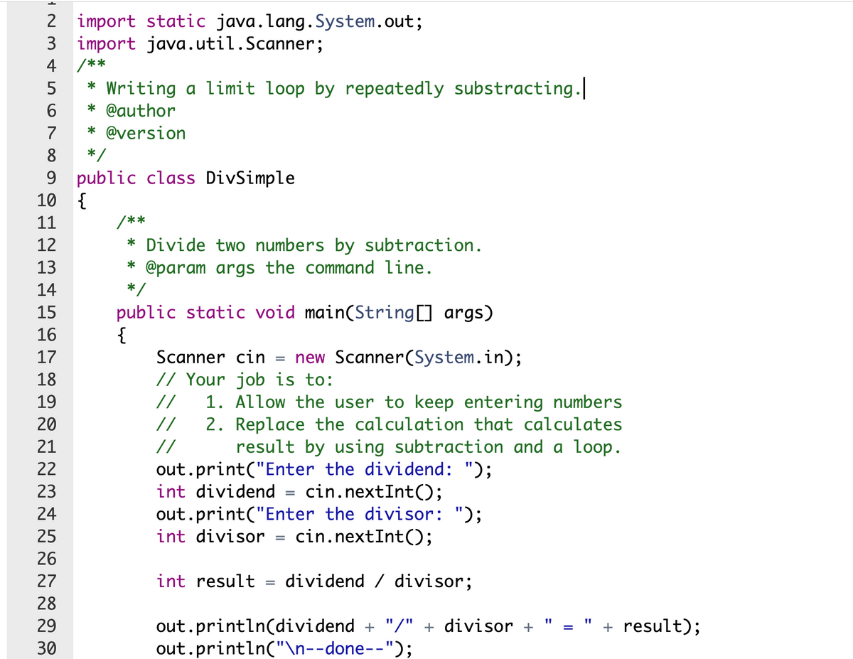 import static java.lang.System.out;
import java.util.Scanner;
2
3
4
/**
* Writing a limit loop by repeatedly substracting.
* @author
5
7
* @version
8
9 public class DivSimple
{
9.
10
11
/**
12
* Divide two numbers by subtraction.
* @param args the command line.
*/
13
14
public static void main(String[] args)
{
Scanner cin = new Scanner(System.in);
// Your job is to:
1. Allow the user to keep entering numbers
2. Replace the calculation that calculates
15
16
17
18
19
//
20
//
21
//
result by using subtraction and a loop.
out.print("Enter the dividend: ");
int dividend = cin.nextInt();
out.print("Enter the divisor: ");
cin.nextInt();
22
23
24
25
int divisor
26
27
int result = dividend / divisor;
28
out.println(dividend + "/" + divisor +
out.println("\n--done--");
29
+ result);
30
II
