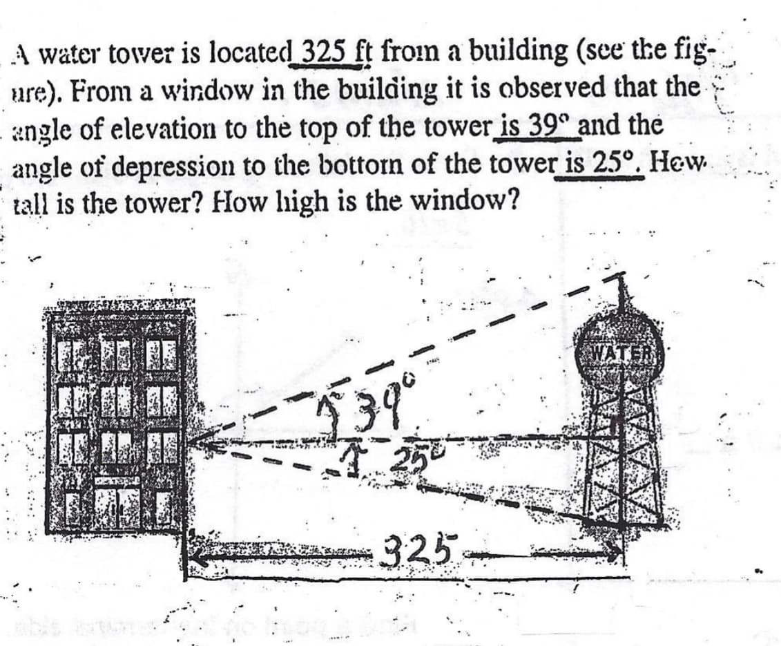 ### Problem Description:

A water tower is located 325 feet from a building. From a window in the building, it is observed that the angle of elevation to the top of the tower is 39° and the angle of depression to the bottom of the tower is 25°. How tall is the tower? How high is the window?

### Diagram Explanation:

The diagram shows a building and a water tower positioned 325 feet apart. Two angles are marked from the window in the building:

- **Angle of Elevation (39°):** This is the angle from the horizontal line (directly from the window) upwards to the top of the water tower.
  
- **Angle of Depression (25°):** This is the angle from the horizontal line downward to the bottom of the water tower.

The horizontal distance between the building and the water tower is clearly marked as 325 feet.

### Steps to Solve:

1. **Identify the right triangles:**
   - For the angle of elevation, the triangle formed connects the window to the top of the tower.
   - For the angle of depression, the triangle formed connects the window to the bottom of the tower.

2. **Use trigonometric functions:**
   - Use the tangent function to find the height difference from the window to the top and bottom of the tower. 
   - For the top of the tower: 
     \[
     \tan(39°) = \frac{\text{Height from window to top of tower}}{325}
     \]
   - For the bottom of the tower:
     \[
     \tan(25°) = \frac{\text{Height from window to bottom of tower}}{325}
     \]

3. **Calculate:**
   - Solve the equations to find:
     - Height from the window to the top of the tower.
     - Height from the window to the bottom of the tower.

4. **Determine the heights:**
   - Subtract the height from the window to the bottom of the tower from the height from the window to the top to find the total height of the tower.
   - The height from the ground to the window is the height calculated to the bottom of the tower.