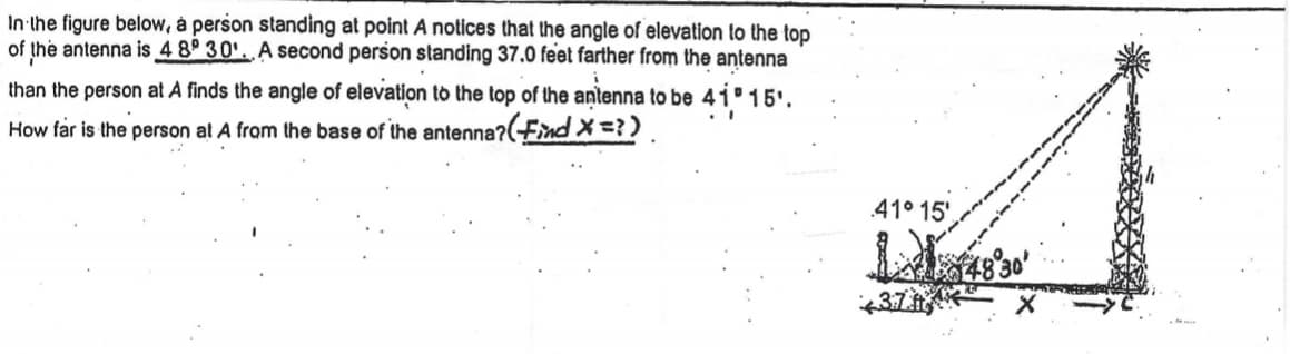 In the figure below, a person standing at point A notices that the angle of elevation to the top of the antenna is \(48^\circ 30'\). A second person standing 37.0 feet farther from the antenna than the person at A finds the angle of elevation to the top of the antenna to be \(41^\circ 15'\). 

**Question:** How far is the person at A from the base of the antenna? (Find \(x\))

**Diagram Explanation:**

- The diagram shows two right triangles formed by the ground, the line of sight to the top of the antenna, and the vertical line from the top of the antenna to the ground.
- Point A corresponds to the location of the first person with an angle of elevation \(48^\circ 30'\).
- A vertical line of height \(h\) extends from the ground to the top of the antenna.
- Points are labeled: 
  - The person at A is a distance \(x\) from the base of the antenna.
  - The second person is 37.0 feet farther from point A, making their distance from the antenna \(x + 37.0\) feet.
- The angle of elevation for the second person is \(41^\circ 15'\).

The problem requires finding the distance \(x\) between point A and the base of the antenna using the given angles and distances.