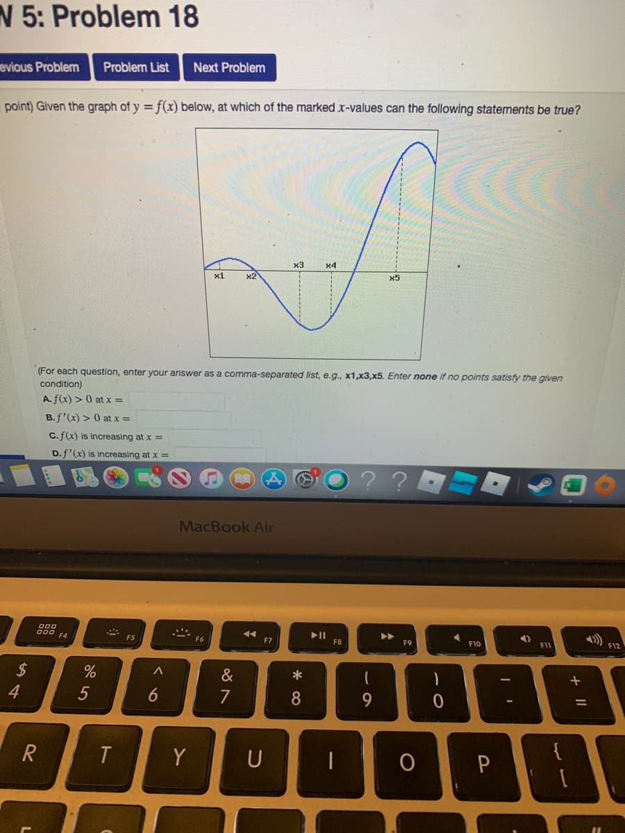 N 5: Problem 18
evious Problem
Problem List
Next Problem
point) Given the graph of y = f(x) below, at which of the marked x-values can the following statements be true?
x3
x4
x1
x2
x5
(For each question, enter your answer as a comma-separated list, e.g., x1,x3,x5. Enter none if no points satisfy the given
condition)
A. f(x) > 0 at x =
B.f'(x) > 0 at x =
C.f(x) is increasing at x =
D.f'(x) is increasing at x =
MacBook Air
000 F4
II
F8
F5
F7
F9
F10
F11
F12
24
*
4
5
7
8
9.
T
Y
U
6
