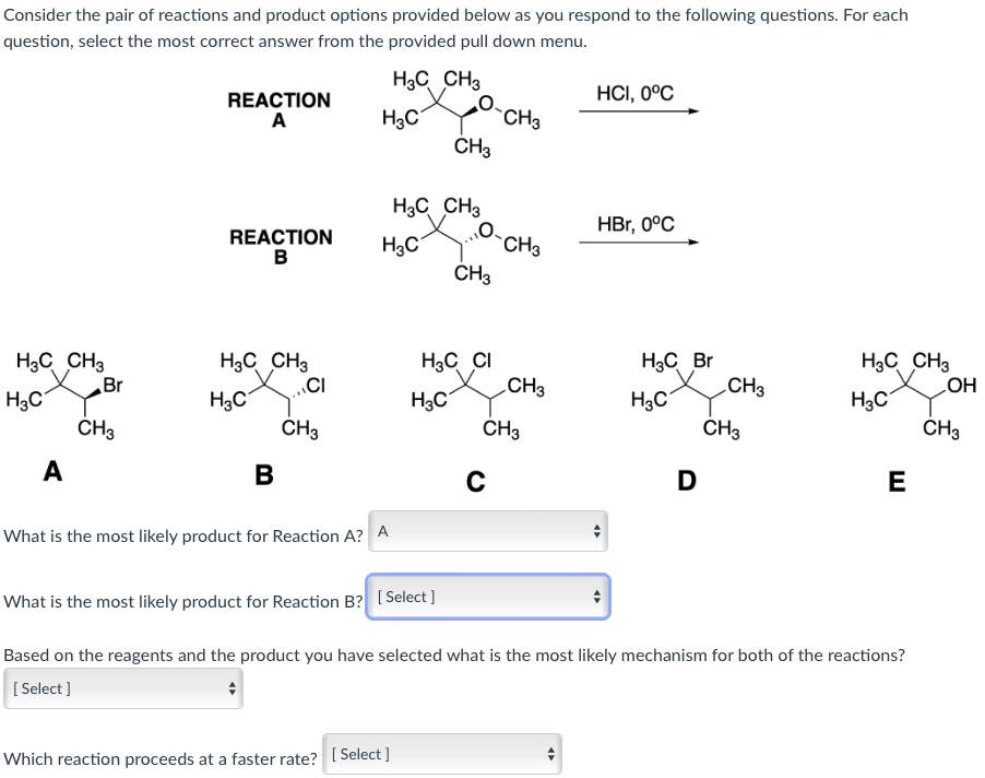 Consider the pair of reactions and product options provided below as you respond to the following questions. For each
question, select the most correct answer from the provided pull down menu.
H3C CH3
H3C CH3
H3C
A
Br
CH3
REACTION
A
REACTION
B
H3C CH3
H3C
B
CI
CH3
H3C
H₂C
What is the most likely product for Reaction A? A
H3C CH3
Which reaction proceeds at a faster rate? [Select]
CH3
H3C
What is the most likely product for Reaction B? [Select]
H3C CI
O.
CH3
CH3
C
CH3
CH3
CH3
HCI, 0°C
4
HBr, 0°C
H3C Br
H3C
D
CH3
CH3
H3C CH3
насх
Based on the reagents and the product you have selected what is the most likely mechanism for both of the reactions?
[Select]
♦
E
OH
CH3