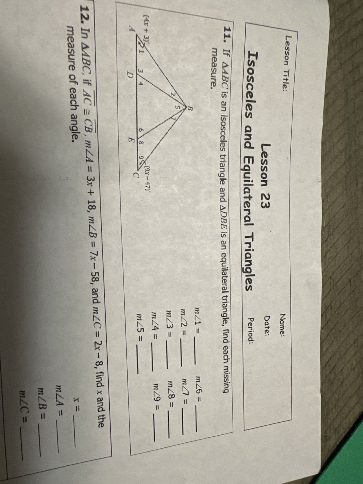 Lesson Title:
Lesson 23
Isosceles and Equilateral Triangles
11. If AABC is an isosceles triangle and ADBE is an equilateral triangle, find each missing
measure.
(4x +3)/1
A
3/ 4
D
B
5
68
E
Name:
Date:
Period:
(9x-47)
C
m21 =
m/2 =
m/3 =
m/4 =
m/5 =
|||||
m26 =
m27 =
m/8=.
m/9 =
||||
12. In AABC, if AC = CB, mLA = 3x + 18, m/B = 7x-58, and m/C=2x-8, find x and the
measure of each angle.
x =
mZA =
m/B=
m/C=
111