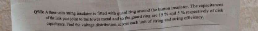 Q5/B: A three units string insulator is fitted with guard ring around the button insulator. The capacitances
of the link pins
capacitance. Find the voltage distribution across each unit of string and string efficiency.