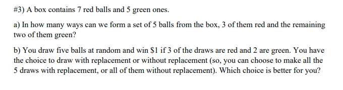 #3) A box contains 7 red balls and 5 green ones.
a) In how many ways can we form a set of 5 balls from the box, 3 of them red and the remaining
two of them green?
b) You draw five balls at random and win $1 if 3 of the draws are red and 2 are green. You have
the choice to draw with replacement or without replacement (so, you can choose to make all the
5 draws with replacement, or all of them without replacement). Which choice is better for you?
