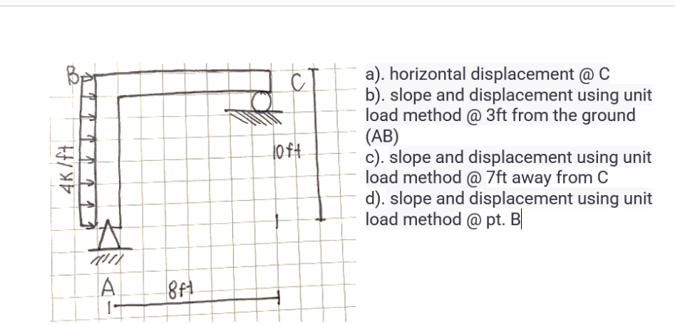 D
4K/ft
4(11)
A
1
8ft
loft
a). horizontal displacement @ C
b). slope and displacement using unit
load method @ 3ft from the ground
(AB)
c). slope and displacement using unit
load method @ 7ft away from C
d). slope and displacement using unit
load method @pt. B