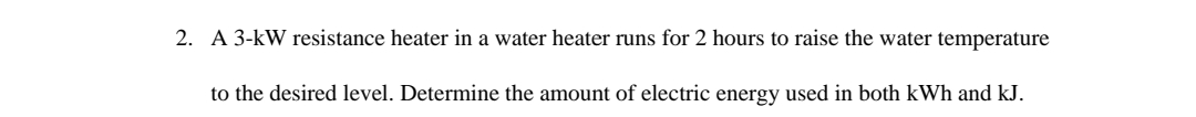 2. A 3-kW resistance heater in a water heater runs for 2 hours to raise the water temperature
to the desired level. Determine the amount of electric energy used in both kWh and kJ.