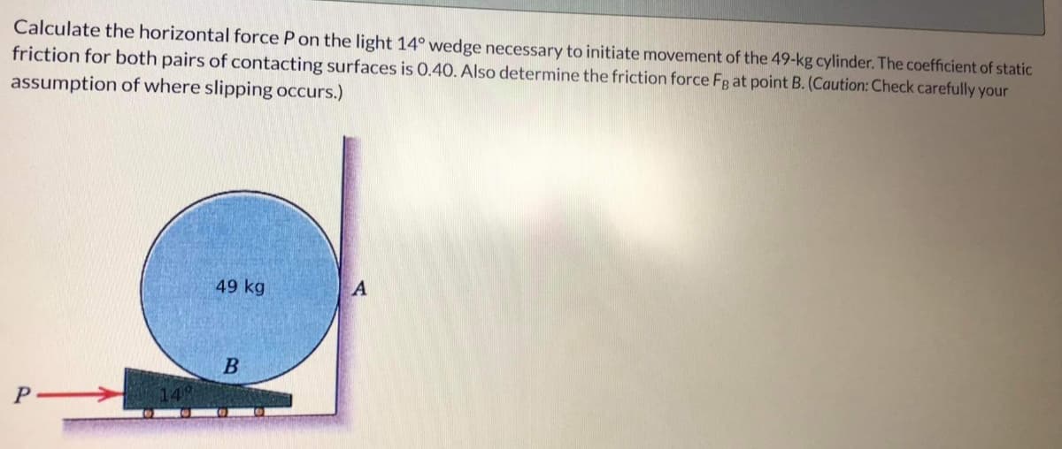 Calculate the horizontal force P on the light 14° wedge necessary to initiate movement of the 49-kg cylinder. The coefficient of static
friction for both pairs of contacting surfaces is 0.40. Also determine the friction force Fg at point B. (Caution: Check carefully your
assumption of where slipping occurs.)
149
49 kg
B
A