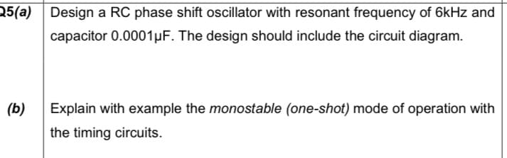 25(a) Design a RC phase shift oscillator with resonant frequency of 6kHz and
capacitor 0.0001µF. The design should include the circuit diagram.
(b)
Explain with example the monostable (one-shot) mode of operation with
the timing circuits.
