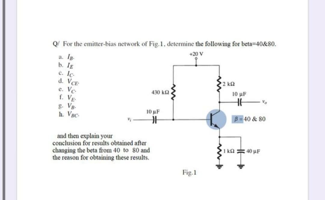 Q/ For the emitter-bias network of Fig.1. determine the following for beta=40&80.
+20 V
a. Ig.
b. IE
c. Ic.
d. VCE
e. Vc-
f. Vg-
g. VB.
h. VBC-
2 k2
430 k2.
10 µF
Vo
10 μF
B 40 & 80
and then explain your
conclusion for results obtained after
changing the beta from 40 to 80 and
the reason for obtaining these results.
1 k2 40 µF
Fig.1
