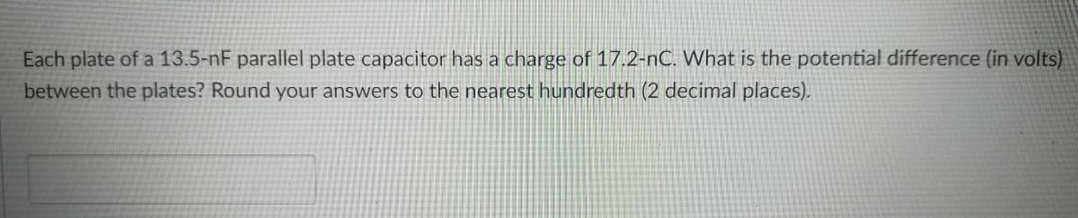 Each plate of a 13.5-nF parallel plate capacitor has a charge of 17.2-nC. What is the potential difference (in volts)
between the plates? Round your answers to the nearest hundredth (2 decimal places).
