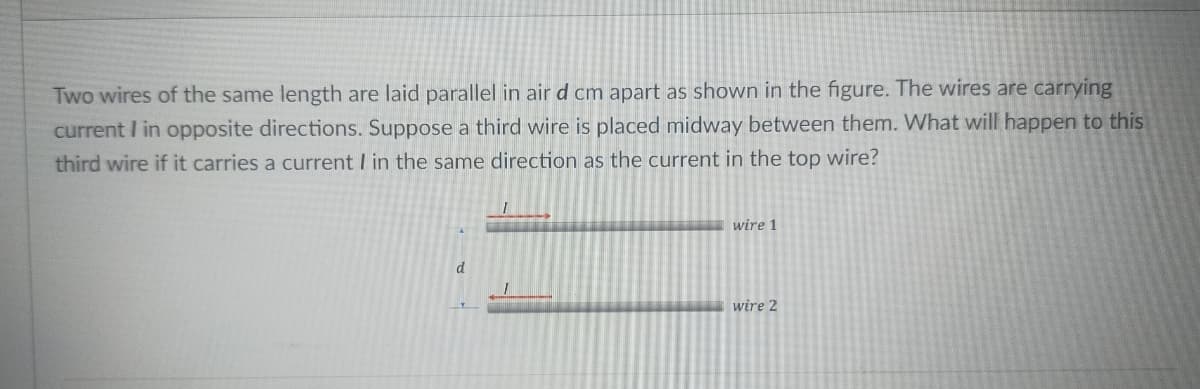 Two wires of the same length are laid parallel in air d cm apart as shown in the figure. The wires are carrying
current I in opposite directions. Suppose a third wire is placed midway between them. What will happen to this
third wire if it carries a current I in the same direction as the current in the top wire?
I
wire 1
d
wire 2