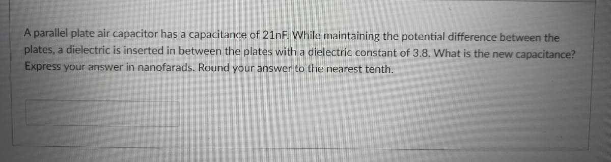 A parallel plate air capacitor has a capacitance of 21nF. While maintaining the potential difference between the
plates, a dielectric is inserted in between the plates with a dielectric constant of 3.8. What is the new capacitance?
Express your answer in nanofarads. Round your answer to the nearest tenth.
