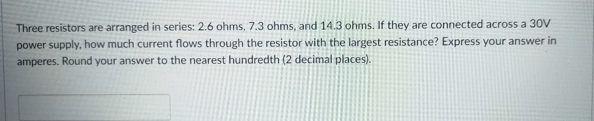 Three resistors are arranged in series: 2.6 ohms, 7.3 ohms, and 14.3 ohms. If they are connected across a 30V
power supply, how much current flows through the resistor with the largest resistance? Express your answer in
amperes. Round your answer to the nearest hundredth (2 decimal places).
