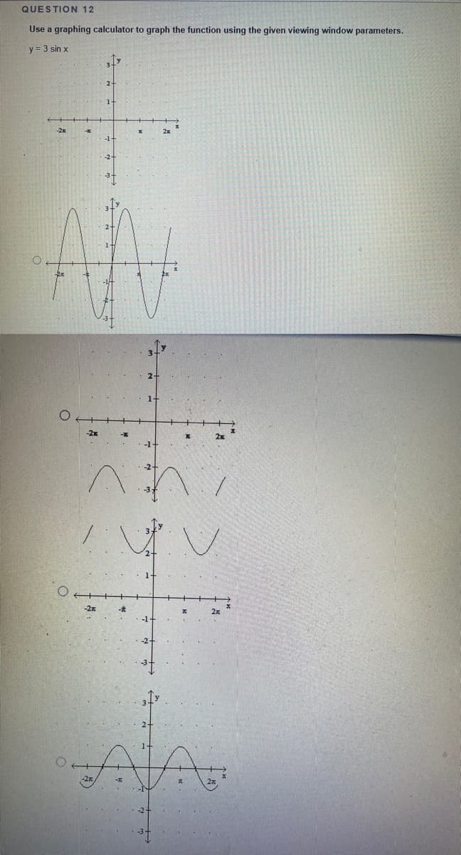 QUESTION 12
Use a graphing calculator to graph the function using the given viewing window parameters.
y = 3 sin x
-2x
2x
-3-
2-
1-
-2x
2x
AVA
