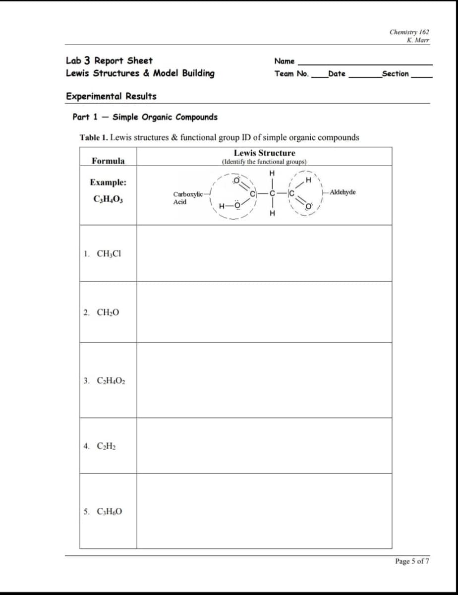 Chemistry 162
К. Маrr
Lab 3 Report Sheet
Lewis Structures & Model Building
Name
Team No.
Date
Section
Experimental Results
Part 1 - Simple Organic Compounds
Table 1. Lewis structures & functional group ID of simple organic compounds
Lewis Structure
Formula
(Identify the functional groups)
H
Ехample:
HAldehyde
Carboxylic-
Acid
IC
C;H,O3
H-
1. CH;CI
2. CH2O
3. СН.О2
4. СН2
5. C3H60
Page 5 of 7
