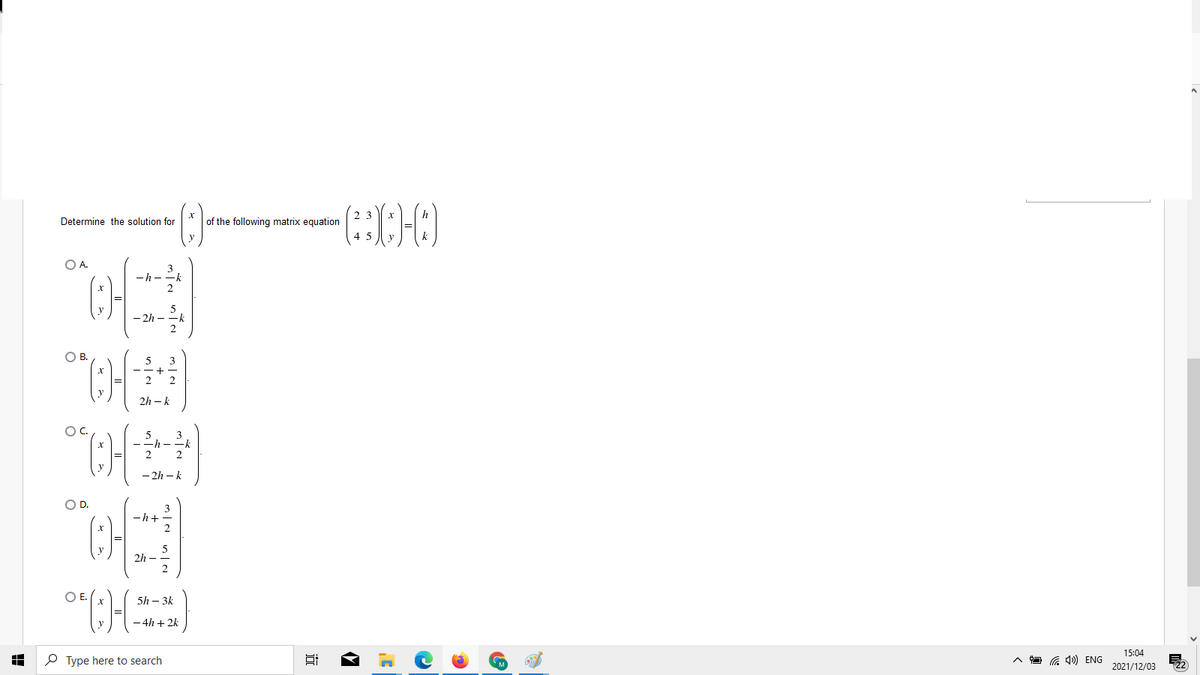 Determine the solution for
of the following matrix equation
OA.
-h -
- 2h -
OB.
2
2h – k
OC.
3
h-
2
- 2h – k
OD.
-h+
2h -
OE.
5h – 3k
4h + 2k
15:04
P Type here to search
G 4») ENG
2021/12/03
