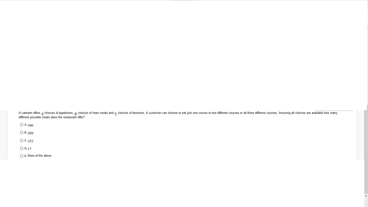 A canteen offers 1 choices of appetizers, 8 choices of main meals and 5 choices of desserts. A customer can choose to eat just one course or two different courses or all three different courses. Assumig all choices are available how many
different possible meals does the restaurant offer?
O A. 160-
O B. 269-
OC.252-
O D. 17-
O E. None of the above.

