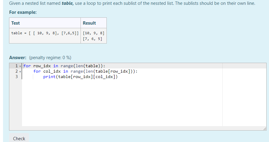 Given a nested list named table, use a loop to print each sublist of the nessted list. The sublists should be on their own line.
For example:
Test
Result
table
10, 9, 8], [7,6,5] [10, 9, 8]
[7, 6, 5]
Answer:(penalty regime: 0 %)
1 for row_idx in range(len(table) )
for col_idx in range(len(table [ row_idx]))
print(table[row_idx][col_idx])
2
Check
