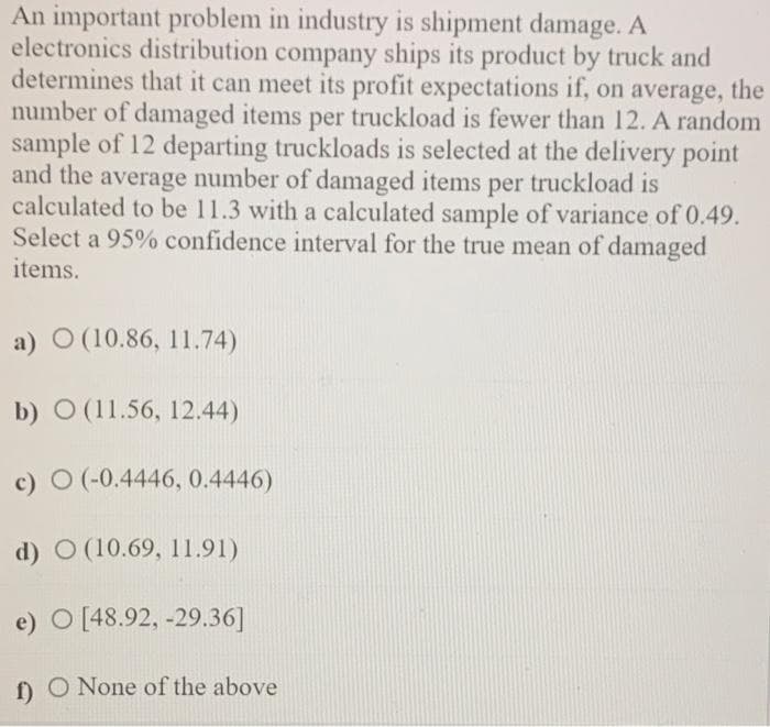 An important problem in industry is shipment damage. A
electronics distribution company ships its product by truck and
determines that it can meet its profit expectations if, on average, the
number of damaged items per truckload is fewer than 12. A random
sample of 12 departing truckloads is selected at the delivery point
and the average number of damaged items per truckload is
calculated to be 11.3 with a calculated sample of variance of 0.49.
Select a 95% confidence interval for the true mean of damaged
items.
a) O (10.86, 11.74)
b) O (11.56, 12.44)
c) O (-0.4446, 0.4446)
d) O (10.69, 11.91)
e) O [48.92, -29.36]
f) O None of the above
