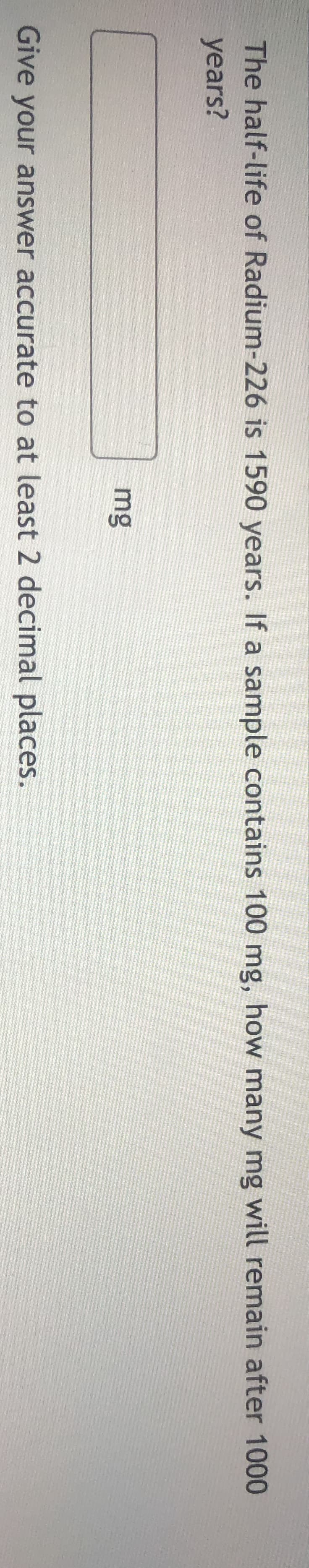 The half-life of Radium-226 is 1590 years. If a sample contains 100 mg, how many r
years?
mg
Give your answer accurate to at least 2 decimal places.
