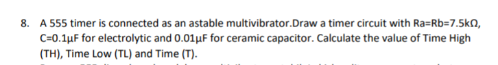 8. A 555 timer is connected as an astable multivibrator.Draw a timer circuit with Ra=Rb=7.5kN,
C=0.1µF for electrolytic and 0.01µF for ceramic capacitor. Calculate the value of Time High
(TH), Time Low (TL) and Time (T).
