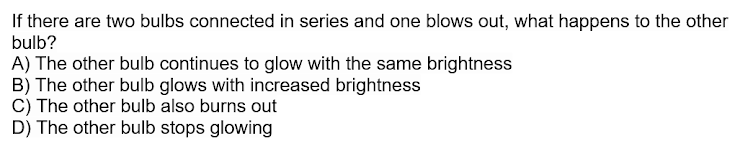 If there are two bulbs connected in series and one blows out, what happens to the other
bulb?
A) The other bulb continues to glow with the same brightness
B) The other bulb glows with increased brightness
C) The other bulb also burns out
D) The other bulb stops glowing
