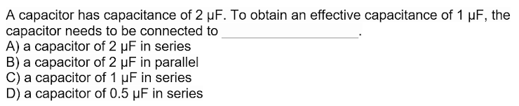 A capacitor has capacitance of 2 µF. To obtain an effective capacitance of 1 µF, the
capacitor needs to be connected to
A) a capacitor of 2 µF in series
B) a capacitor of 2 µF in parallel
C) a capacitor of 1 µF in series
D) a capacitor of 0.5 µF in series
