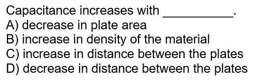 Capacitance increases with
A) decrease in plate area
B) increase in density of the material
C) increase in distance between the plates
D) decrease in distance between the plates
