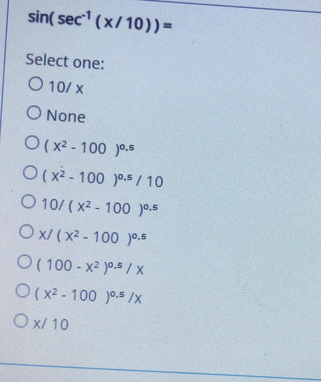 sin( sec (x/10))%3D
Select one:
O 10/ x
O None
O(x2 - 100 )0.5
O(x2 - 100 )0.5 / 10
O 10/ (x2 - 100 )0-5
O x/ (x² - 100 )0.5
O ( 100 - x2 )0.5 / x
O (x2 - 100 )0.5 /X
O x/ 10
