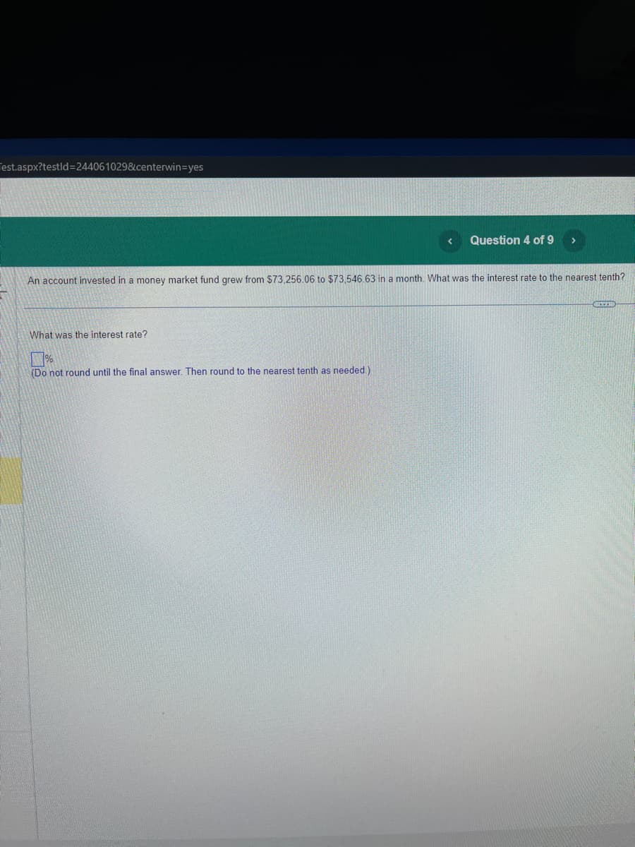 Test.aspx?testid=244061029&centerwin=yes
Question 4 of 9
An account invested in a money market fund grew from $73,256.06 to $73,546.63 in a month. What was the interest rate to the nearest tenth?
What was the interest rate?
%
(Do not round until the final answer. Then round to the nearest tenth as needed.).
REED