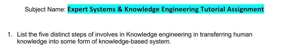 Subject Name: Expert Systems & Knowledge Engineering Tutorial Assignment
1. List the five distinct steps of involves in Knowledge engineering in transferring human
knowledge into some form of knowledge-based system.
