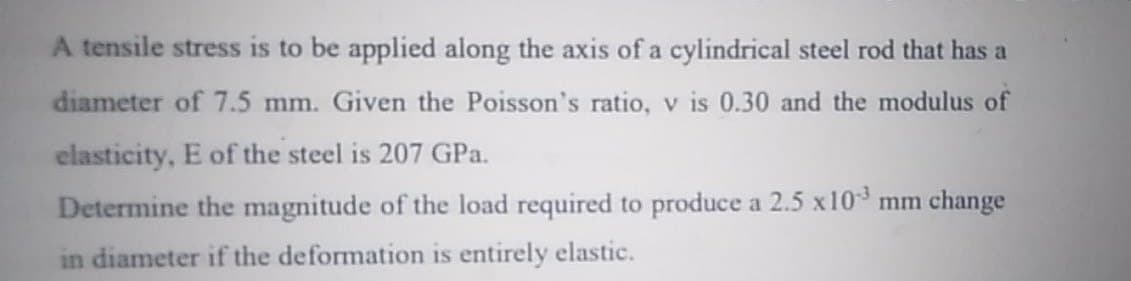 A tensile stress is to be applied along the axis of a cylindrical steel rod that has a
diameter of 7.5 mm. Given the Poisson's ratio, v is 0.30 and the modulus of
elasticity, E of the steel is 207 GPa.
Determine the magnitude of the load required to produce a 2.5 x10 mm change
in diameter if the deformation is entirely elastic.
