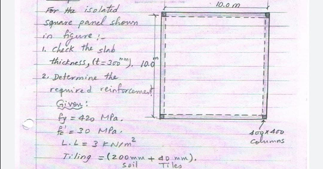 For the isolated
Square panel shown
figure ;_
1. Check the slab
thickness, (t=300m), 10.0
2. Determine the
required reinforcement
Given:
fy = 420 MPa.
f = 30 MPa.
L. L = 3 kN/m²
-
Tiling (200mm + 40 mm).
soil
Tiles
10.0 m
400x400
columns.