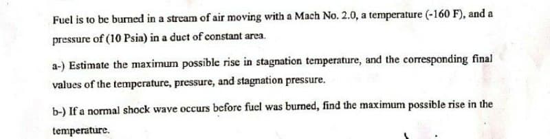 Fuel is to be burned in a stream of air moving with a Mach No. 2.0, a temperature (-160 F), and a
pressure of (10 Psia) in a duct of constant area.
a-) Estimate the maximum possible rise in stagnation temperature, and the corresponding final
values of the temperature, pressure, and stagnation pressure.
b-) If a normal shock wave occurs before fuel was burned, find the maximum possible rise in the
temperature.