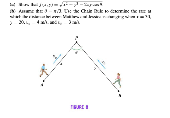 (a) Show that f(x, y) = Vx2 + y2 – 2xy cos 0.
(b) Assume that 0 = 1/3. Use the Chain Rule to determine the rate at
which the distance between Matthew and Jessica is changing when x = 30,
y = 20, va = 4 m/s, and v, = 3 m/s.
х
У
B
FIGURE 8
