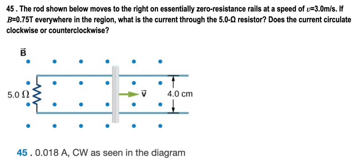 45. The rod shown below moves to the right on essentially zero-resistance rails at a speed of v=3.0m/s. If
B=0.75T everywhere in the region, what is the current through the 5.0-Q resistor? Does the current circulate
clockwise or counterclockwise?
5.0 N
4.0 cm
45. 0.018 A, CW as seen in the diagram
1>
